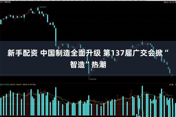 新手配资 中国制造全面升级 第137届广交会掀“智造”热潮